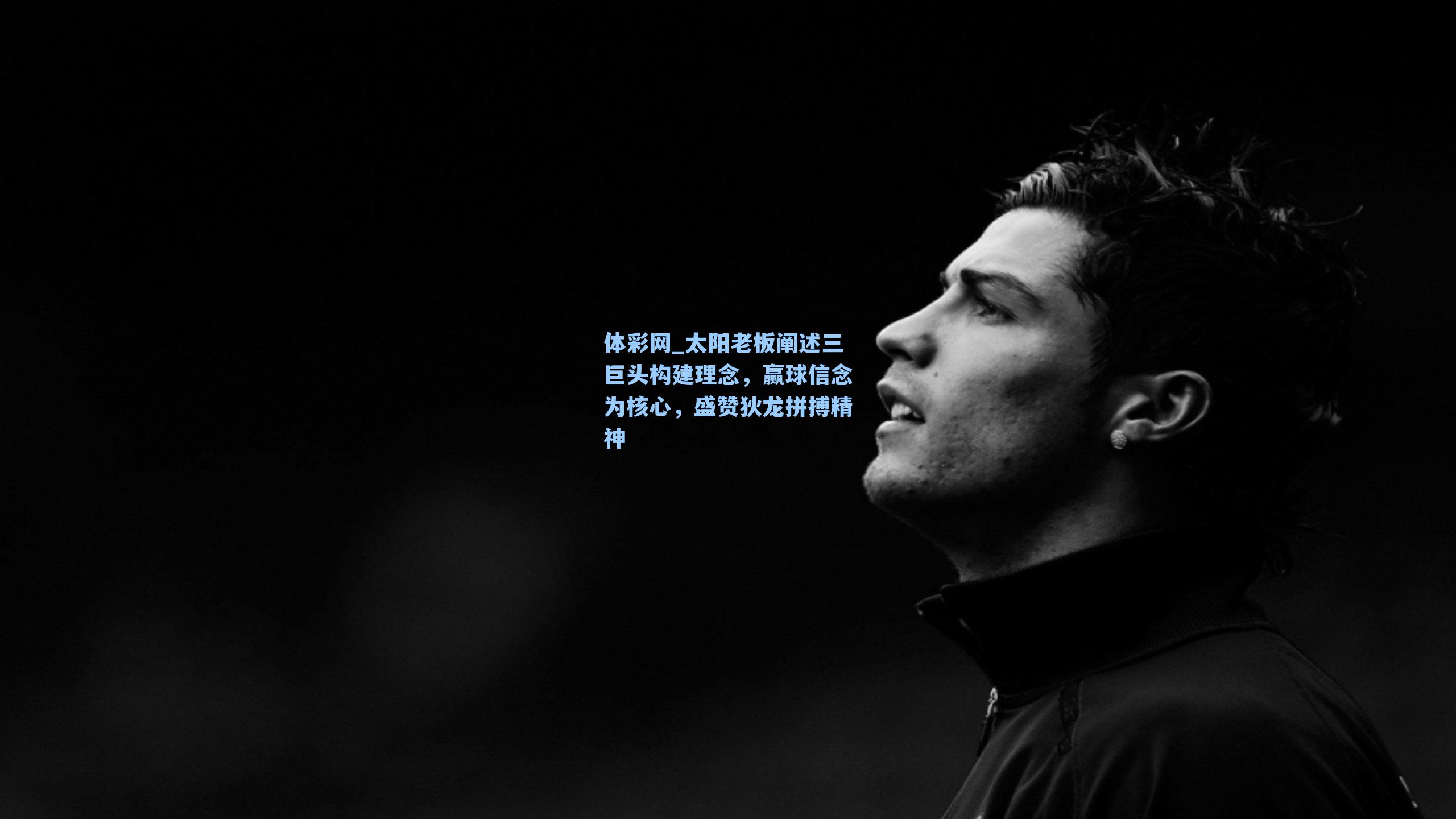 太阳老板阐述三巨头构建理念,赢球信念为核心,盛赞狄龙拼搏精神