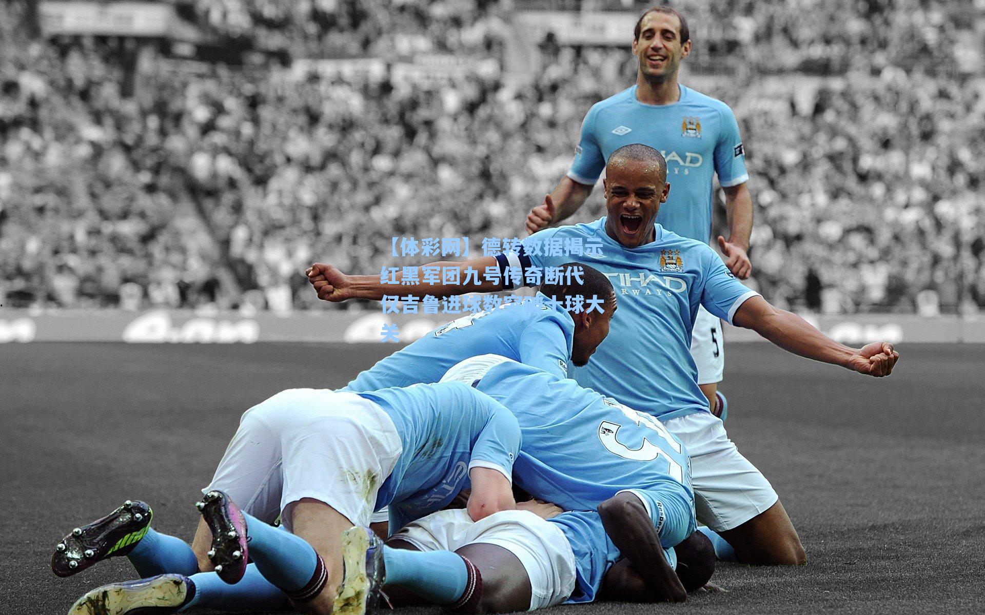 德转数据揭示红黑军团九号传奇断代 仅吉鲁进球数突破十球大关