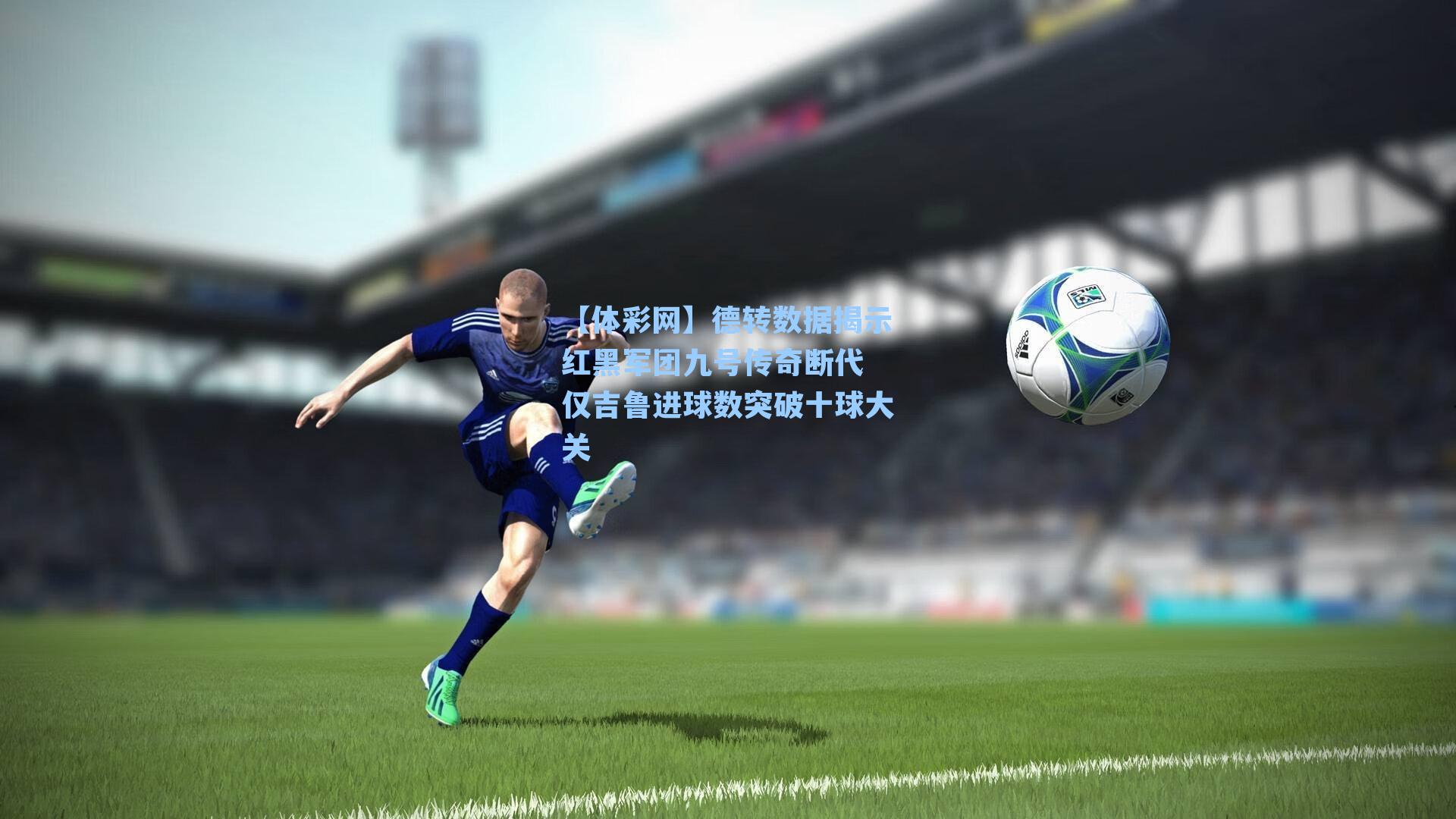 德转数据揭示红黑军团九号传奇断代 仅吉鲁进球数突破十球大关