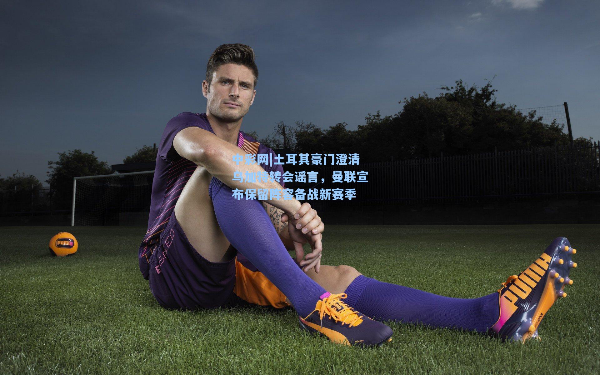 土耳其豪门澄清乌加特转会谣言，曼联宣布保留阵容备战新赛季